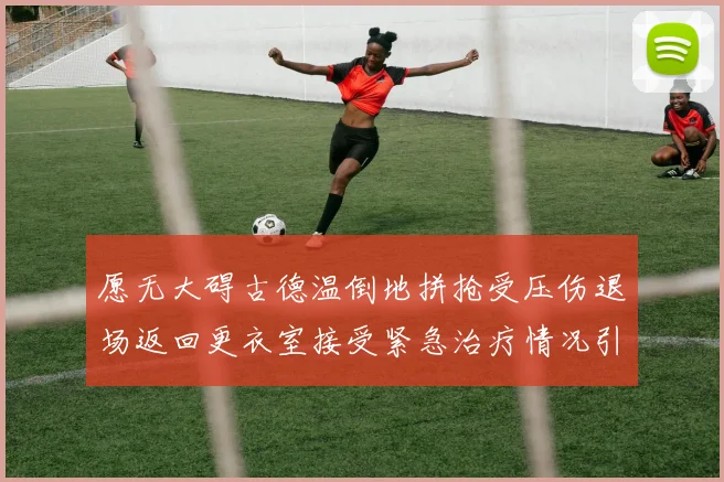 愿无大碍古德温倒地拼抢受压伤退场返回更衣室接受紧急治疗情况引关注