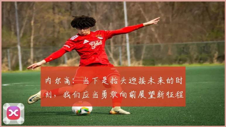 内尔高：当下是抬头迎接未来的时刻，我们应当勇敢向前展望新征程