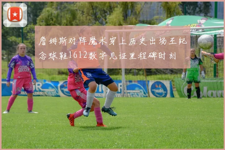 詹姆斯对阵魔术穿上历史出场王纪念球鞋1612数字见证里程碑时刻