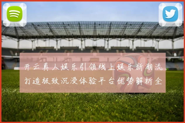 开云真人娱乐引领线上娱乐新潮流打造极致沉浸体验平台优势解析全