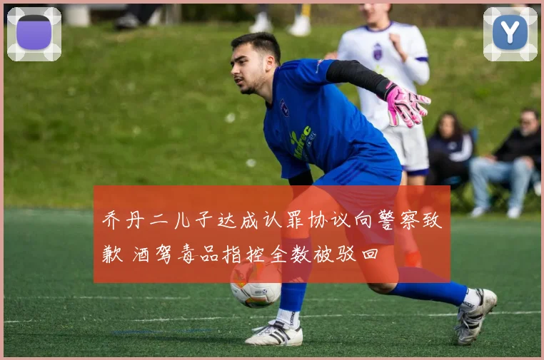 乔丹二儿子达成认罪协议向警察致歉 酒驾毒品指控全数被驳回