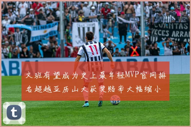 文班有望成为史上最年轻MVP官网排名超越亚历山大获奖赔率大幅缩小