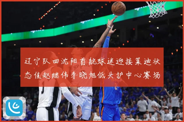 辽宁队回沈阳首航球迷迎接莱迪状态佳赵继伟李晓旭低头护中心赛场复盘