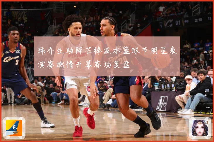 韩乔生助阵芒棒泼水篮球节明星表演赛燃情开幕赛场复盘