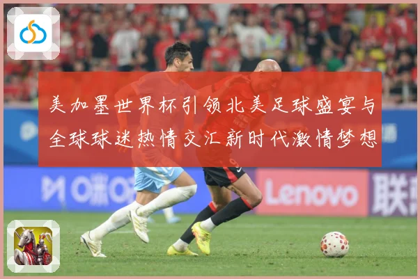 美加墨世界杯引领北美足球盛宴与全球球迷热情交汇新时代激情梦想