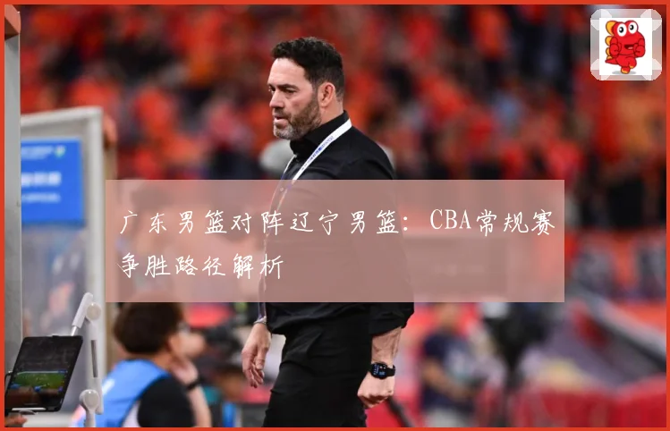 广东男篮对阵辽宁男篮：CBA常规赛争胜路径解析