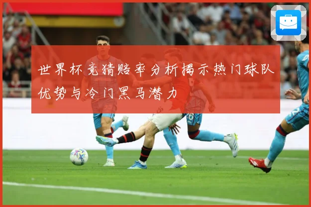 世界杯竞猜赔率分析揭示热门球队优势与冷门黑马潜力
