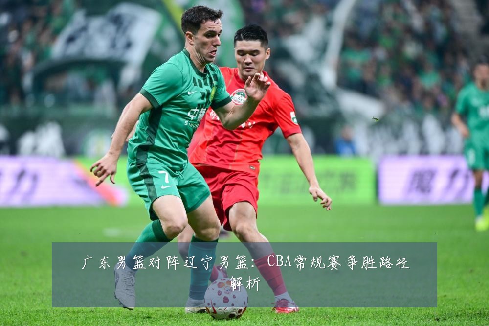 广东男篮对阵辽宁男篮：CBA常规赛争胜路径解析